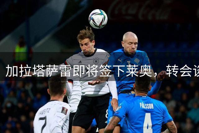 加拉塔萨雷即将签下莱奥，转会谈判进入尾声
