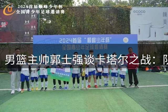 男篮主帅郭士强谈卡塔尔之战：队伍备战顺利 全队信心十足