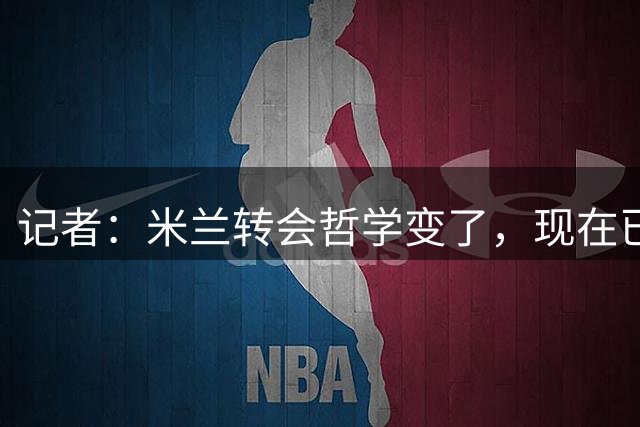 记者：米兰转会哲学变了，现在已经形成了非常明确的足球理念