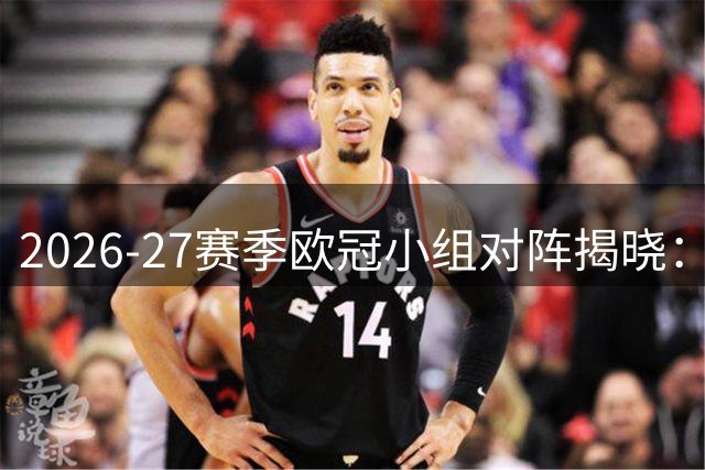 2026-27赛季欧冠小组对阵揭晓：豪门对决抢先看